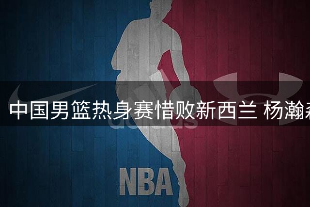 中国男篮热身赛惜败新西兰 杨瀚森归队备战关键赛事