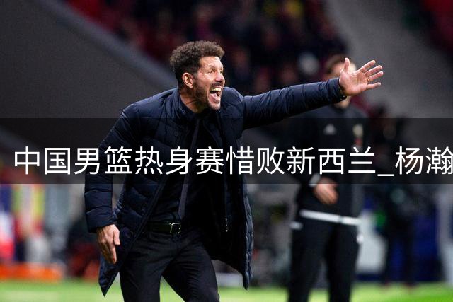 中国男篮热身赛惜败新西兰 杨瀚森归队备战关键赛事