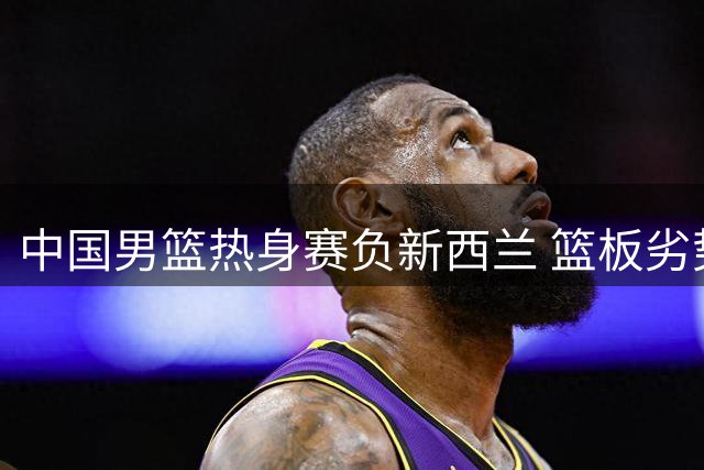 中国男篮热身赛负新西兰 篮板劣势明显成败因
