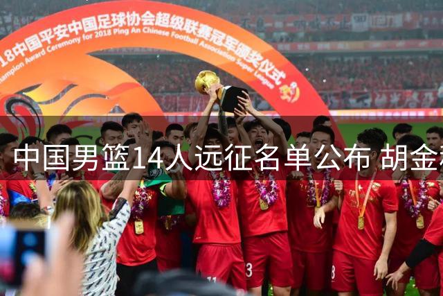 中国男篮14人远征名单公布 胡金秋领衔内线 后卫竞争白热化