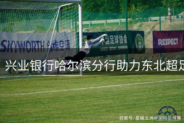 兴业银行哈尔滨分行助力"东北超"足球联赛打造金融新场景