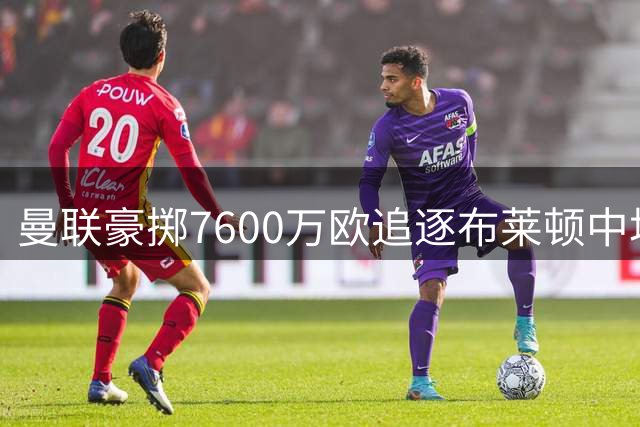 曼联豪掷7600万欧追逐布莱顿中场 拉什福德低调回归赢赞誉
