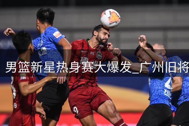 男篮新星热身赛大爆发 广州旧将成队内得分王