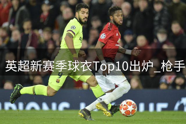 英超新赛季球衣Top10出炉 枪手客场战袍夺魁